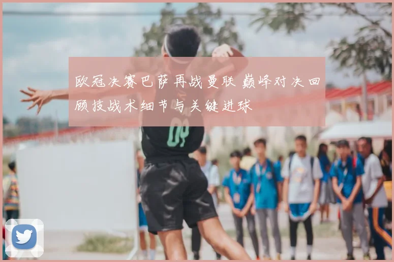欧冠决赛巴萨再战曼联 巅峰对决回顾技战术细节与关键进球