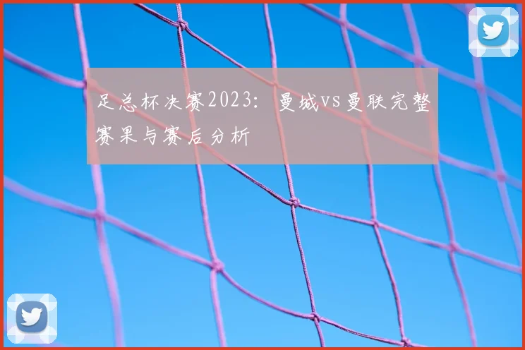 足总杯决赛2023：曼城vs曼联完整赛果与赛后分析