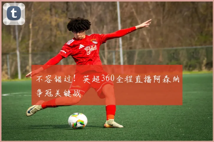 不容错过！英超360全程直播阿森纳争冠关键战