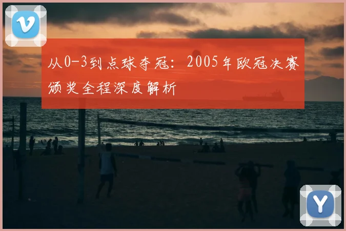 从0-3到点球夺冠：2005年欧冠决赛颁奖全程深度解析