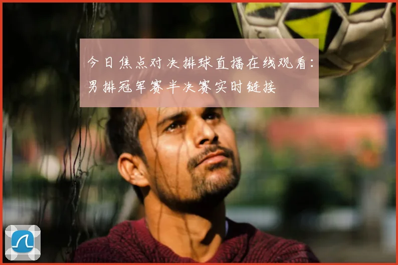 今日焦点对决排球直播在线观看：男排冠军赛半决赛实时链接