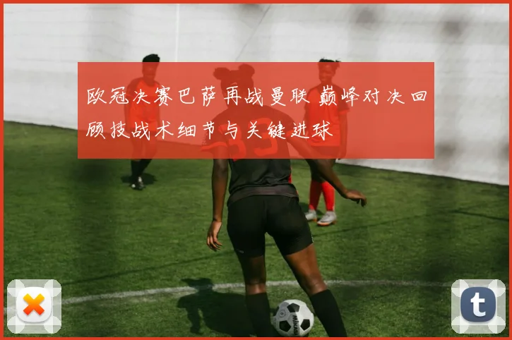 欧冠决赛巴萨再战曼联 巅峰对决回顾技战术细节与关键进球