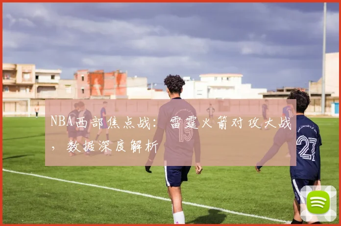 NBA西部焦点战：雷霆火箭对攻大战，数据深度解析