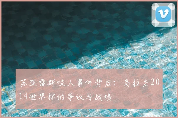 苏亚雷斯咬人事件背后：乌拉圭2014世界杯的争议与战绩