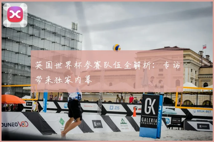 英国世界杯参赛队伍全解析：专访带来独家内幕