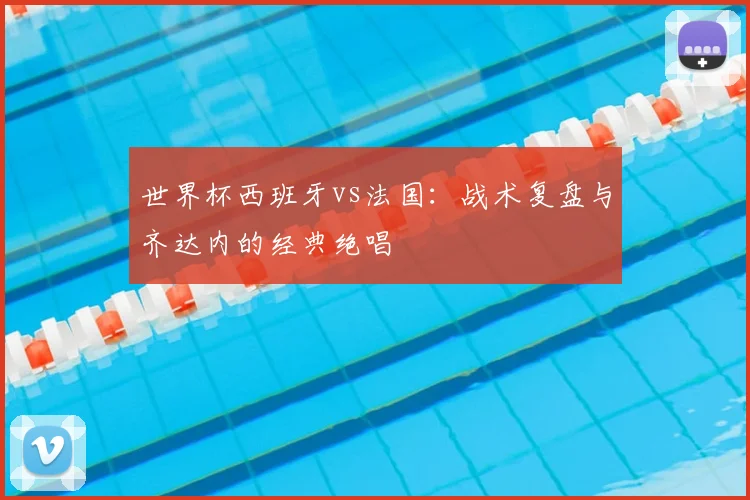 世界杯西班牙vs法国：战术复盘与齐达内的经典绝唱