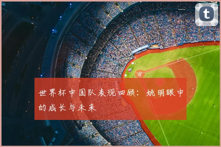 世界杯中国队表现回顾:姚明眼中的成长与未来