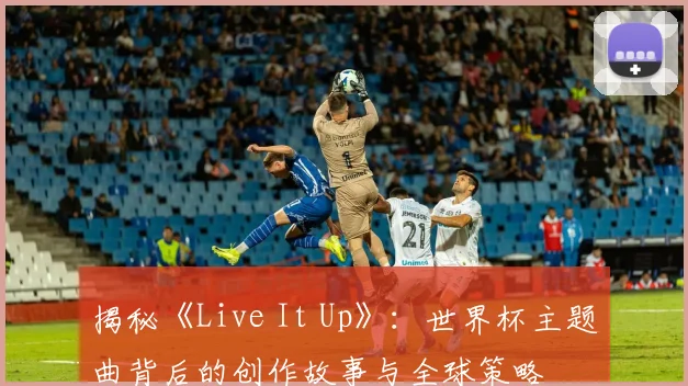 揭秘《Live It Up》：世界杯主题曲背后的创作故事与全球策略