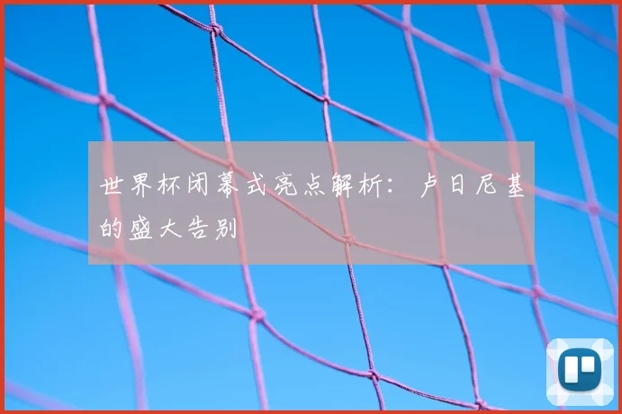 世界杯闭幕式亮点解析:卢日尼基的盛大告别