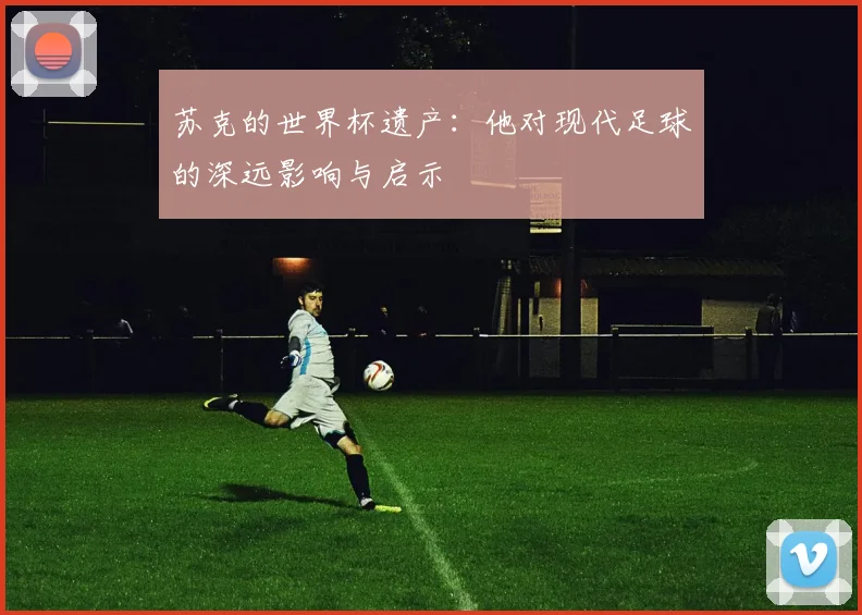 苏克的世界杯遗产：他对现代足球的深远影响与启示