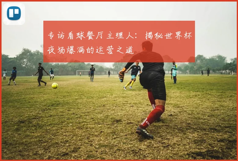 专访看球餐厅主理人:揭秘世界杯夜场爆满的运营之道