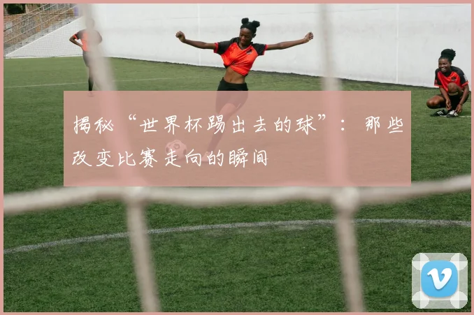 揭秘“世界杯踢出去的球”：那些改变比赛走向的瞬间