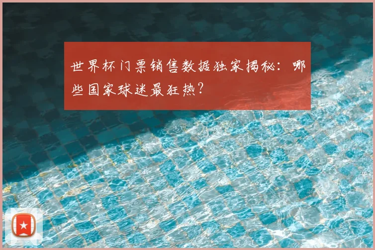 世界杯门票销售数据独家揭秘：哪些国家球迷最狂热？