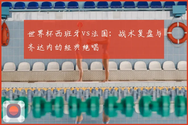 世界杯西班牙vs法国：战术复盘与齐达内的经典绝唱