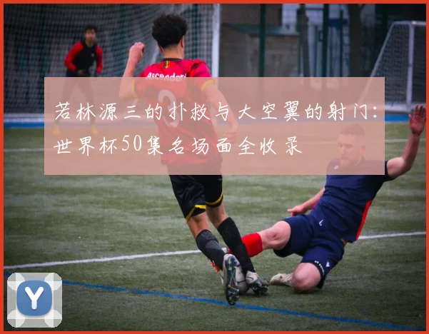 若林源三的扑救与大空翼的射门：世界杯50集名场面全收录