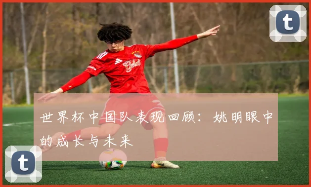世界杯中国队表现回顾：姚明眼中的成长与未来