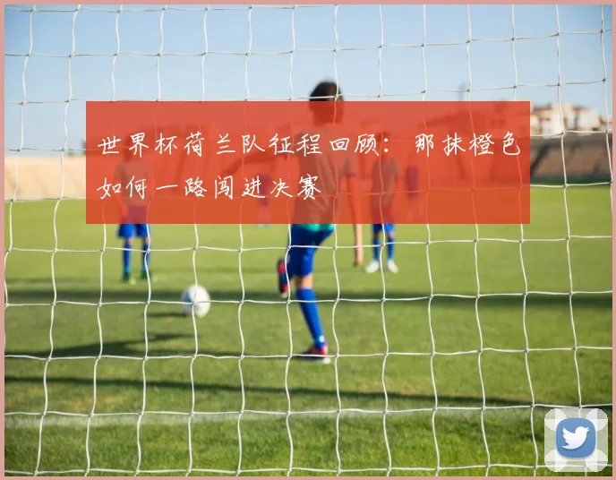世界杯荷兰队征程回顾：那抹橙色如何一路闯进决赛