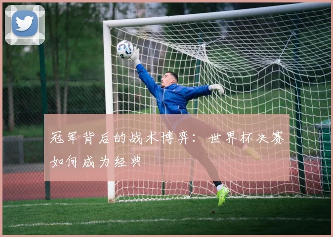 冠军背后的战术博弈：世界杯决赛如何成为经典